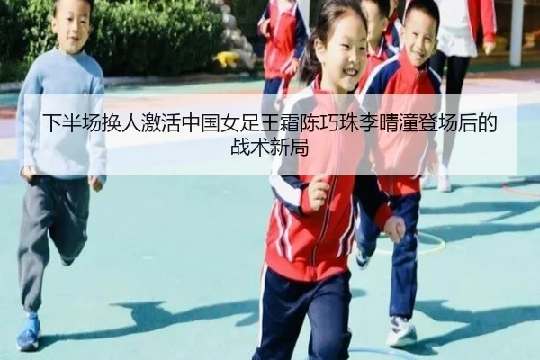 下半场换人激活中国女足王霜陈巧珠李晴潼登场后的战术新局